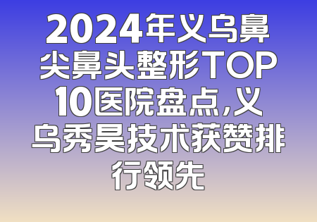 2024年义乌鼻尖鼻头整形TOP10医院盘点，义乌秀昊技术获赞排行领先
