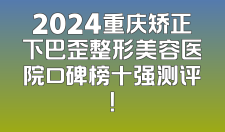 2024重庆矫正下巴歪整形美容医院口碑榜十强测评！