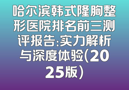 哈尔滨韩式隆胸整形医院排名前三测评报告：实力解析与深度体验（2025版）