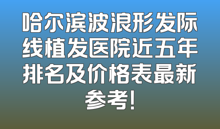 哈尔滨波浪形发际线植发医院近五年排名及价格表最新参考！