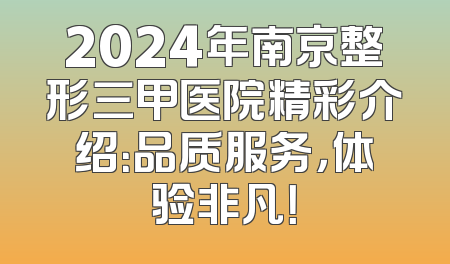 2024年南京整形三甲医院精彩介绍：品质服务，体验非凡！