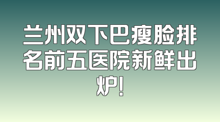 兰州双下巴瘦脸排名前五医院新鲜出炉！