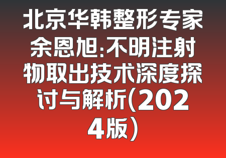 北京华韩整形专家余恩旭：不明注射物取出技术深度探讨与解析（2024版）