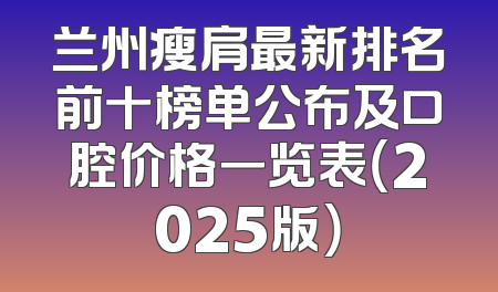 兰州瘦肩最新排名前十榜单公布及口腔价格一览表（2025版）