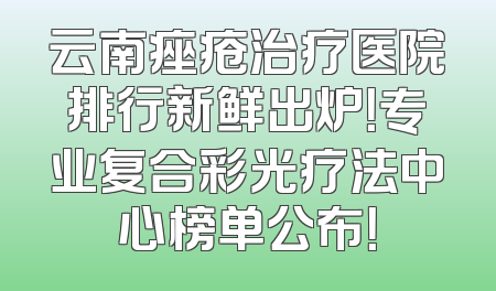 云南痤疮治疗医院排行新鲜出炉！专业复合彩光疗法中心榜单公布！