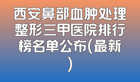 西安鼻部血肿处理整形三甲医院排行榜名单公布（最新）