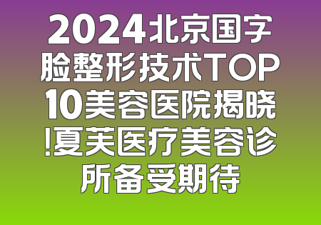 2024北京国字脸整形技术TOP10美容医院揭晓！夏芙医疗美容诊所备受期待