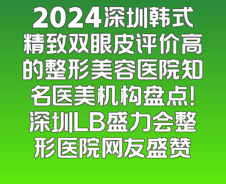 2024深圳韩式精致双眼皮评价高的整形美容医院知名医美机构盘点！深圳LB盛力会整形医院网友盛赞