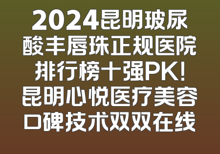 2024昆明玻尿酸丰唇珠正规医院排行榜十强PK！昆明心悦医疗美容口碑技术双双在线