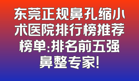 东莞正规鼻孔缩小术医院排行榜推荐榜单：排名前五强鼻整专家！