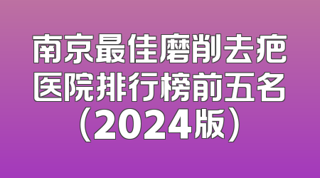 南京最佳磨削去疤医院排行榜前五名（2024版）