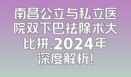南昌公立与私立医院双下巴祛除术大比拼：2024年深度解析！