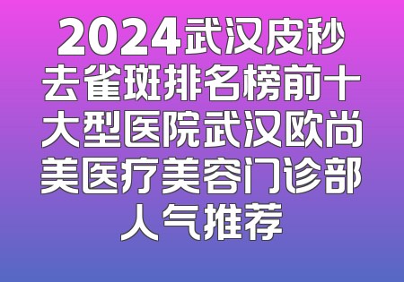 2024武汉皮秒去雀斑排名榜前十大型医院武汉欧尚美医疗美容门诊部人气推荐