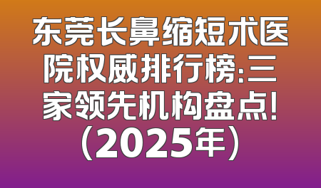 东莞长鼻缩短术医院权威排行榜：三家领先机构盘点！(2025年)