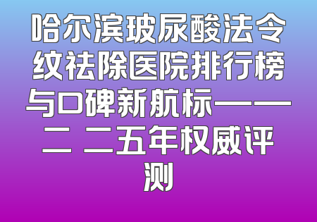 哈尔滨玻尿酸法令纹祛除医院排行榜与口碑新航标——二〇二五年权威评测