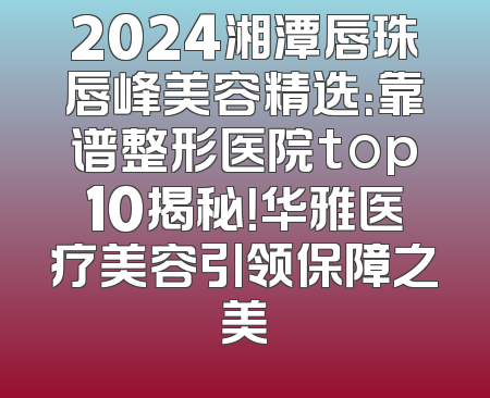 2024湘潭唇珠唇峰美容精选：靠谱整形医院top10揭秘！华雅医疗美容引领保障之美