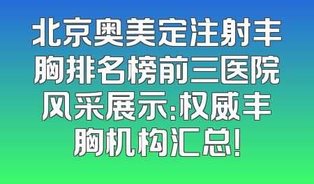 北京奥美定注射丰胸排名榜前三医院风采展示：权威丰胸机构汇总！