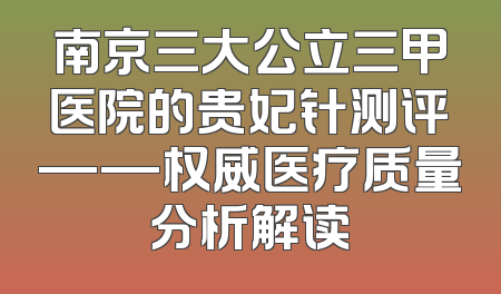 南京三大公立三甲医院的贵妃针测评——权威医疗质量分析解读