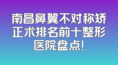南昌鼻翼不对称矫正术排名前十整形医院盘点！