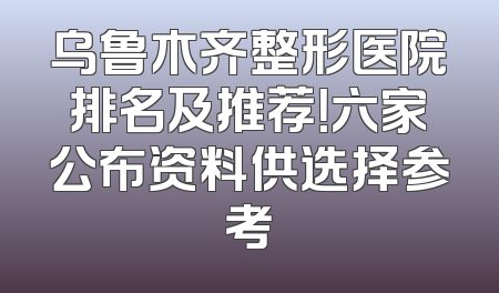 乌鲁木齐整形医院排名及推荐！六家公布资料供选择参考