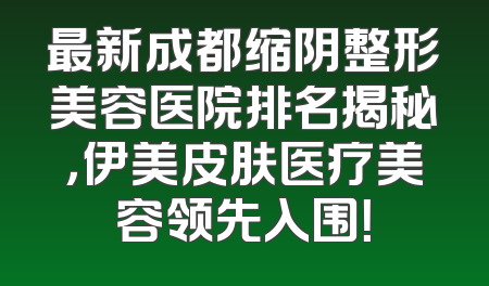 最新成都缩阴整形美容医院排名揭秘，伊美皮肤医疗美容领先入围！