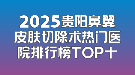 2025贵阳鼻翼皮肤切除术热门医院排行榜TOP十