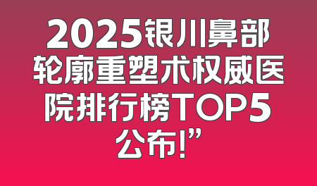 2025银川鼻部轮廓重塑术权威医院排行榜TOP5公布！”