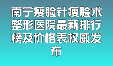 南宁瘦脸针瘦脸术整形医院最新排行榜及价格表权威发布