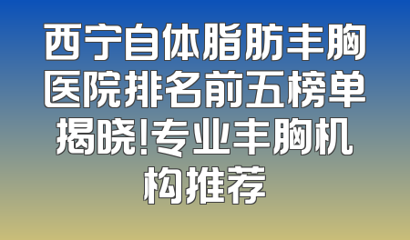 西宁自体脂肪丰胸医院排名前五榜单揭晓！专业丰胸机构推荐