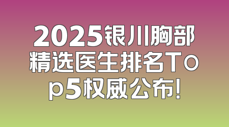 2025银川胸部精选医生排名Top5权威公布！
