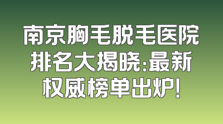 南京胸毛脱毛医院排名大揭晓：最新权威榜单出炉！
