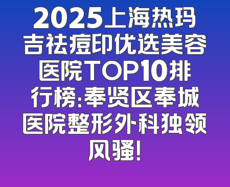 2025上海热玛吉祛痘印优选美容医院TOP10排行榜：奉贤区奉城医院整形外科独领风骚！