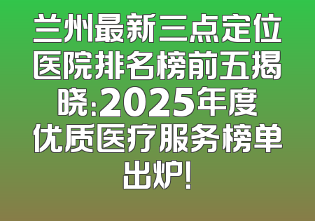 兰州最新三点定位医院排名榜前五揭晓：2025年度优质医疗服务榜单出炉！