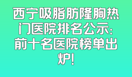 西宁吸脂肪隆胸热门医院排名公示：前十名医院榜单出炉！