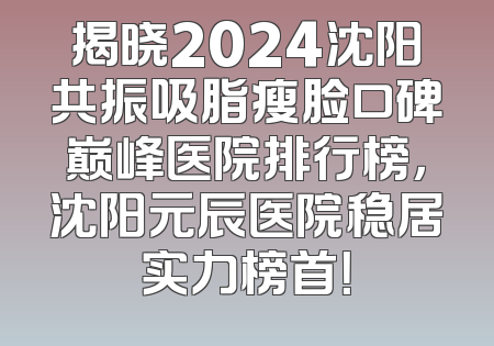 揭晓2024沈阳共振吸脂瘦脸口碑巅峰医院排行榜，沈阳元辰医院稳居实力榜首！