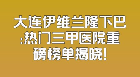 大连伊维兰隆下巴：热门三甲医院重磅榜单揭晓！