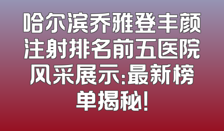 哈尔滨乔雅登丰颜注射排名前五医院风采展示：最新榜单揭秘！