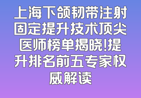 上海下颌韧带注射固定提升技术顶尖医师榜单揭晓！提升排名前五专家权威解读