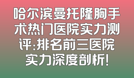 哈尔滨曼托隆胸手术热门医院实力测评：排名前三医院实力深度剖析！