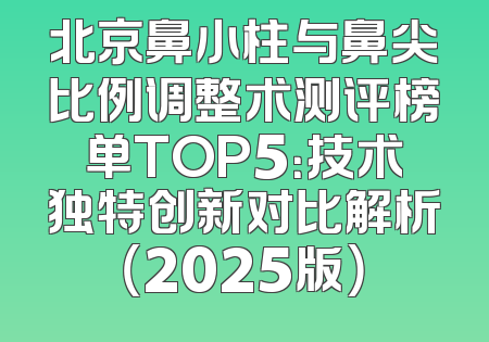 北京鼻小柱与鼻尖比例调整术测评榜单TOP5：技术独特创新对比解析（2025版）