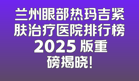 兰州眼部热玛吉紧肤治疗医院排行榜 2025 版重磅揭晓！