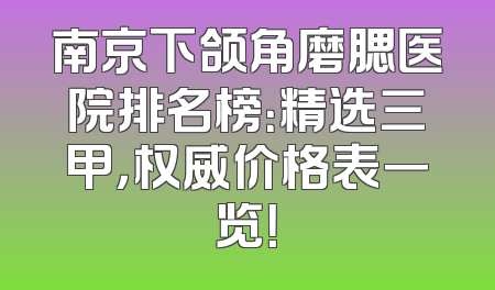 南京下颌角磨腮医院排名榜：精选三甲，权威价格表一览！