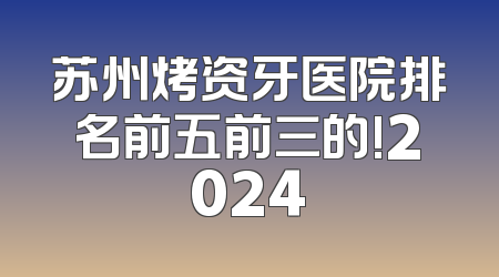 苏州烤资牙医院排名前五前三的!2024