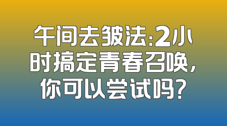 午间去皱法：2小时搞定青春召唤，你可以尝试吗？