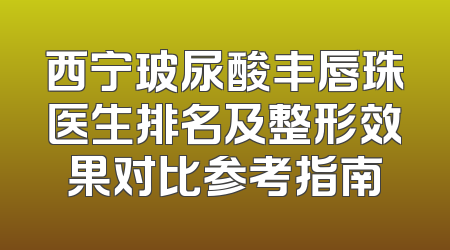 西宁玻尿酸丰唇珠医生排名及整形效果对比参考指南