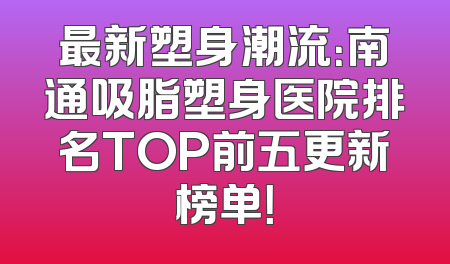 最新塑身潮流：南通吸脂塑身医院排名TOP前五更新榜单！