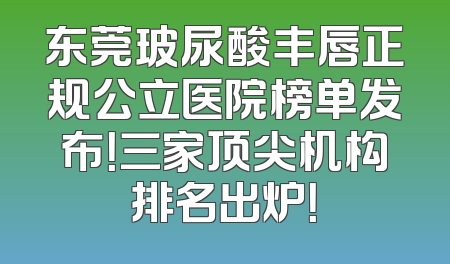 东莞玻尿酸丰唇正规公立医院榜单发布！三家顶尖机构排名出炉！