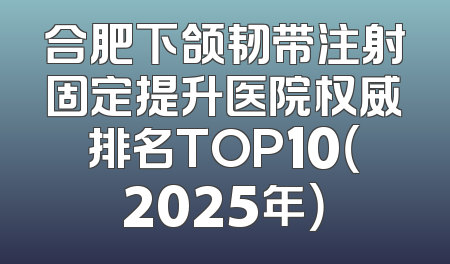 合肥下颌韧带注射固定提升医院权威排名TOP10（2025年）