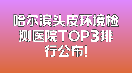 哈尔滨头皮环境检测医院TOP3排行公布！