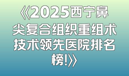 《2025西宁鼻尖复合组织重组术技术领先医院排名榜！》